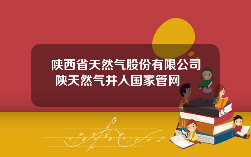 陕西省天然气股份有限公司 陕天然气并入国家管网
